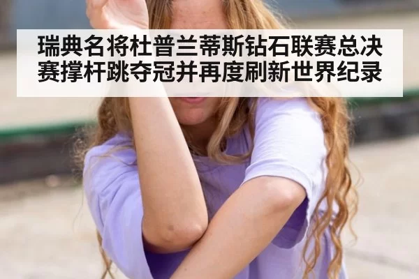 瑞典名将杜普兰蒂斯钻石联赛总决赛撑杆跳夺冠并再度刷新世界纪录