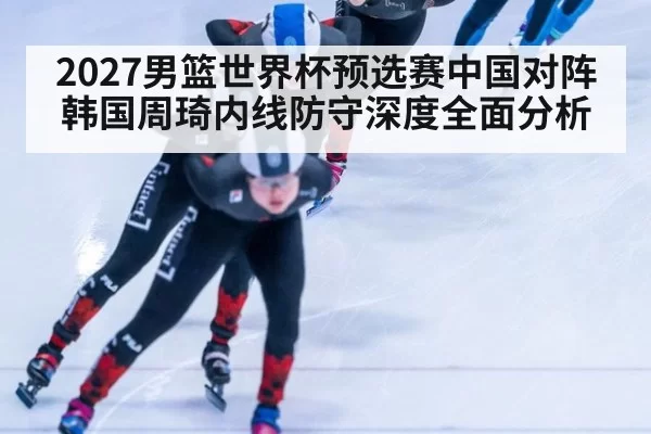 2027男篮世界杯预选赛中国对阵韩国周琦内线防守深度全面分析